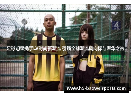 足球明星携手LV时尚新潮流 引领全球潮流风向标与奢华之选