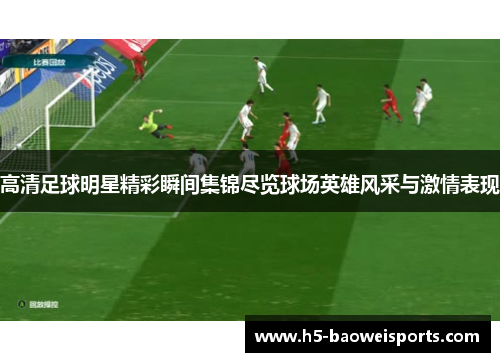高清足球明星精彩瞬间集锦尽览球场英雄风采与激情表现