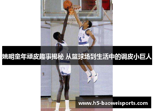 姚明童年顽皮趣事揭秘 从篮球场到生活中的调皮小巨人