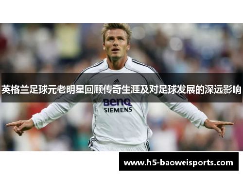 英格兰足球元老明星回顾传奇生涯及对足球发展的深远影响