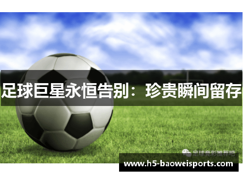 足球巨星永恒告别：珍贵瞬间留存