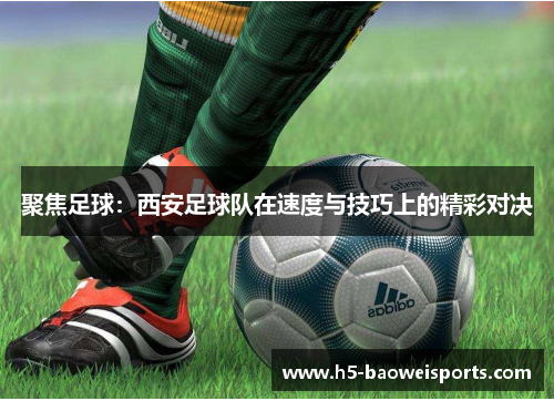 聚焦足球：西安足球队在速度与技巧上的精彩对决